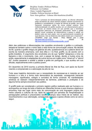 Diciplina: Estado e Políticas Públicas                                      6
                         Professora: Lia Calabare
                         Aluno: Leandro Pagnoncelli
                         Trabalho: Políticas Setoriais no Brasil
                         Área: Artes gráficas / Culturas Afro-brasileiras (Graffiti)

                               "Com o processo de democratização política, as oficinas oferecidas
                               pelas secretarias de cultura abriram projetos culturais envolvendo os
                               grafiteiros e possibilitando a criação de oficinas de grafite, nas quais
                               nasceram sucessivas safras de novos artistas urbanos. Esta
                               institucionalização do grafite resultou em um direcionamento para a
                               arte mural, ao mesmo tempo em que permitiu que o movimento
                               conseguisse patrocínio de empresas particulares. Assim o grafite
                               ganhou novas condições de sobrevivência e passou a atingir um
                               público cada vez mais amplo, com um aprimoramento constante de
                               suas técnicas, mas se distanciou das idéias iniciais que o inspiraram".
                               (TAVARES, Jorge Luis Ferreira - Press Release para o portal
                               http://www.artbr.com.br/2011/            -              extraído     de
                               http://www.miniweb.com.br/Artes/artigos/grafite_sp.pdf)

Além das polêmicas e diferenciações das questões envolvendo o grafite e a pichação,
debatia-se também sobre o nome dado a esta forma de comunicação urbana. Na década
de 80, quando o grafite chegou às galerias de arte, questionava-se se a palavra devia ser
escrita da maneira americana, com dois éfes e i no final, graffiti, ou de acordo com a
grafia brasileira. O argumento dos envolvidos era de que "grafite" designava a mina da
lapiseira e não o movimento, mas, com o passar do tempo, devido a muitos erros de
grafia, especialmente à adaptações de outros termos em inglês como "street art" e "stencil
art", muitos passaram a aceitar e adotar a grafia em português, o que auxiliou em sua
difusão, especialmente entre o público jovem.

Em dezembro de 2010 ocorreu a primeira Bienal de Arte de Rua, com apoio da Suvinil
visando a compreensão e a valorização da arte de rua.

Toda essa trajetória demonstra que a necessidade de expressar-se é inerente ao ser
humano e a arte é a forma mais democrática da expressão, conseguindo transmitir
mensagens, significados, códigos e conceitos de forma universal. As manifestações
artísticas se realizam independentemente de barreiras, polêmicas e proibições e de
alguma forma sempre encontram seu público.

O graffiti pode ser considerado o primeiro registro gráfico realizado pelo ser humano e o
acompanhou ao longo de toda a história em diferentes formas e para diversos objetivos e
encontrou hoje seu lugar como meio de comunicação de uma linguagem própria dos
meios urbanos e culturas de rua. Após ter passado por períodos de marginalização e
perseguições políticas e preconceitos sociais, alcançou seus meios de se realizar, seu
reconhecimento e sua valorização, conseguindo espaços e apoios oficiais como se verá a
seguir.
 