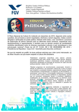 Diciplina: Estado e Políticas Públicas                                              7
                                          Professora: Lia Calabare
                                          Aluno: Leandro Pagnoncelli
                                          Trabalho: Políticas Setoriais no Brasil
                                          Área: Artes gráficas / Culturas Afro-brasileiras (Graffiti)




O Plano Nacional de Cultura foi instituído em dezembro de 2010, dispondo entre outras
questões, dos princípios a serem respeitados, diretrizes a serem seguidas, metas a serem
atingidas e atribuições do poder público, listando entre estas, a de “coordenar o processo
de elaboração de planos setoriais para as diferentes áreas artísticas, respeitando seus
desdobramentos e segmentações, e também para os demais campos de manifestação
simbólica identificados entre as diversas expressões culturais e que reivindiquem a sua
estruturação nacional” (Texto da LEI Nº 12.343, DE 2 DE DEZEMBRO DE 2010 -
Presidência da República - Casa Civil - Subchefia para Assuntos Jurídicos)17.

No que diz respeito ao graffiti, há duas políticas setoriais que o têm como intercessão: as
de Artes Visuais e as que dizem respeito à Cultura Afro Brasileira.

                                                    ”Estabelecer programas específicos para setores culturais,
                                                    principalmente para artes visuais, música, artes cênicas, literatura,
                                                    audiovisual, patrimônio, museus e diversidade cultural, garantindo
                                                    percentuais equilibrados de alocação de recursos em cada uma das
                                                    políticas setoriais.” (ibdem, item 1.5.4)”

                                                    “Realizar programas de reconhecimento, preservação, fomento e
                                                    difusão do patrimônio e da expressão cultural dos e para os grupos
                                                    que compõem a sociedade brasileira, especialmente aqueles sujeitos
                                                    à discriminação e marginalização: os indígenas, os afro-brasileiros, os
                                                    quilombolas, outros povos e comunidades tradicionais e moradores
                                                    de zonas rurais e áreas urbanas periféricas ou degradadas; aqueles
                                                    que se encontram ameaçados devido a processos migratórios,
                                                    modificações do ecossistema, transformações na dinâmica social,
                                                    territorial, econômica, comunicacional e tecnológica; e aqueles
                                                    discriminados por questões étnicas, etárias, religiosas, de gênero,
                                                    orientação sexual, deficiência física ou intelectual e pessoas em
                                                    sofrimento mental.” (ibdem, item 2.1)

                                                    “Desenvolver e ampliar programas dedicados à capacitação de
                                                    profissionais para o ensino de história, arte e cultura africana, afro-
                                                    brasileira, indígena e de outras comunidades não hegemônicas, bem
                                                    como das diversas expressões culturais e linguagens artísticas.”
                                                    (ibdem, item 2.1.5)




17
     Disponível em: http://www.planalto.gov.br/ccivil_03/_ato2007-2010/2010/lei/l12343.htm - acesso em 20/05/2012 às 10:00h
 