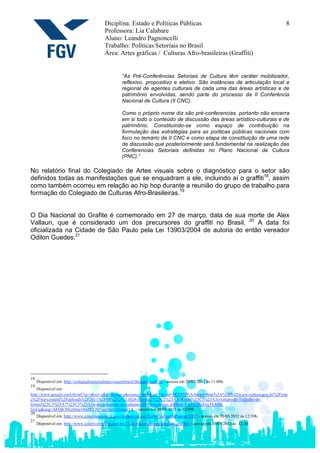 Diciplina: Estado e Políticas Públicas                                         8
                                            Professora: Lia Calabare
                                            Aluno: Leandro Pagnoncelli
                                            Trabalho: Políticas Setoriais no Brasil
                                            Área: Artes gráficas / Culturas Afro-brasileiras (Graffiti)


                                                      “As Pré-Conferências Setoriais de Cultura têm caráter mobilizador,
                                                      reflexivo, propositivo e eletivo. São instâncias de articulação local e
                                                      regional de agentes culturais de cada uma das áreas artísticas e de
                                                      patrimônio envolvidas, sendo parte do processo da II Conferência
                                                      Nacional de Cultura (II CNC).

                                                      Como o próprio nome diz são pré-conferencias, portanto não encerra
                                                      em si todo o conteúdo de discussão das áreas artístico-culturais e de
                                                      patrimônio. Constituindo-se como espaço de contribuição na
                                                      formulação das estratégias para as políticas públicas nacionais com
                                                      foco no temário da II CNC e como etapa de constituição de uma rede
                                                      de discussão que posteriormente será fundamental na realização das
                                                      Conferencias Setoriais definidas no Plano Nacional de Cultura
                                                      (PNC).”

No relatório final do Colegiado de Artes visuais sobre o diagnóstico para o setor são
definidos todas as manifestações que se enquadram a ele, incluindo aí o graffiti18, assim
como também ocorreu em relação ao hip hop durante a reunião do grupo de trabalho para
formação do Colegiado de Culturas Afro-Brasileiras.19


O Dia Nacional do Grafite é comemorado em 27 de março, data de sua morte de Alex
Vallauri, que é considerado um dos precursores do graffiti no Brasil. 20 A data foi
oficializada na Cidade de São Paulo pela Lei 13903/2004 de autoria do então vereador
Odilon Guedes.21




18
     Disponível em: http://colegiadosetorialartesvisuaisbrasil.blogspot.com.br/ - acesso em 20/05/2012 às 11:00h.
19
    Disponível em:
http://www.google.com.br/url?sa=t&rct=j&q=&esrc=s&source=web&cd=1&ved=0CFYQFjAA&url=http%3A%2F%2Fwww.cultura.gov.br%2Fcnp
c%2Fwp-content%2Fuploads%2F2011%2F08%2F20111024-Ata-da-2%25C2%25AA-Reuni%25C3%25A3o-Grupo-de-Trabalho-de-
forma%25C3%25A7%25C3%25A3o-do-colegiado-de-culturas-Afro-brasileiras..pdf&ei=F-y7T6KzEojA8ASll-
GxCg&usg=AFQjCNGzfmq1bmMYJQ7gq1hpJ1Hinkql1A - acesso em 20/05/2012 às 12:00h
20
    Disponível em: http://www.conexaoaluno.rj.gov.br/especial.asp?EditeCodigoDaPagina=2817 - acesso em 20/05/2012 às 12:30h.
21
    Disponível em: http://www.coletivohiphop.com.br/27-de-marco-dia-nacional-do-graffiti/ - acesso em 20/05/2012 às 12:30
 
