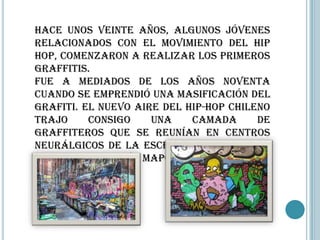 Hace unos veinte años, algunos jóvenes
relacionados con el movimiento del hip
hop, comenzaron a realizar los primeros
graffitis.
Fue a mediados de los años noventa
cuando se emprendió una masificación del
grafiti. El nuevo aire del hip-hop chileno
trajo     consigo    una    camada      de
graffiteros que se reunían en centros
neurálgicos de la escena nacional como
lo era la Estación Mapocho.
 