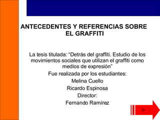 ANTECEDENTES Y REFERENCIAS SOBRE  EL GRAFFITI La tesis titulada: “Detrás del graffiti. Estudio de los movimientos sociales que utilizan el graffiti como medios de expresión” Fue realizada por los estudiantes: Melina Cuello Ricardo Espinosa Director: Fernando Ramírez 