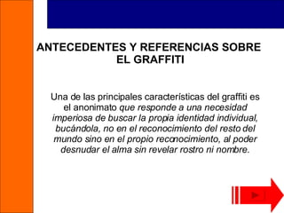 ANTECEDENTES Y REFERENCIAS SOBRE  EL GRAFFITI Una de las principales características del graffiti es el anonimato  que responde a una necesidad imperiosa de buscar la propia identidad individual, bucándola, no en el reconocimiento del resto del mundo sino en el propio reconocimiento, al poder desnudar el alma sin revelar rostro ni nombre . 