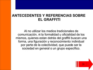 ANTECEDENTES Y REFERENCIAS SOBRE  EL GRAFFITI Al no utilizar los medios tradicionales de comunicación, ni la formalidad u oficialidad de los mismos, quienes estan detrás del graffiti buscan una forma, una figuración y reconocimiento individual por parte de la colectividad, que puede ser la sociedad en general o un grupo específico. 
