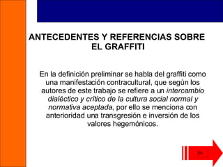 ANTECEDENTES Y REFERENCIAS SOBRE  EL GRAFFITI En la definición preliminar se habla del graffiti como una manifestación contracultural, que según los autores de este trabajo se refiere a un  intercambio dialéctico y crítico de la cultura social normal y normativa aceptada , por ello se menciona con anterioridad una transgresión e inversión de los valores hegemónicos. 