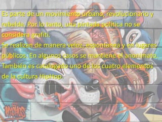 Es parte de un movimiento urbano, revolucionario y
rebelde. Por lo tanto, una pintada política no se
considera grafiti.
Se realizan de manera veloz, espontanea y en lugares
públicos. En algunos casos se mantiene el anonimato.
También es catalogado uno de los cuatro elementos
de la cultura HipHop.
 