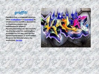 graffiti
Γκράφιτι είναι θ αναγραφι κειμζνου
όπωσ ςυνκθμάτων ι θ ηωγραφικι ςε
επιφάνειεσ που ςυνικωσ βρίςκονται
ςε δθμόςιουσ χώρουσ (για
παράδειγμα ςε τοίχουσ).
Πρωτοεμφανίςτθκε τθν ίδια περίοδο
και ςτα ίδια μζρθ που αναπτφχκθκε
το κίνθμα του Χιπ χοπ ,από τον ίδιο
καταπιεςμζνο κόςμο. Γι' αυτό πολλοί
κεωροφν ότι αποτελεί μζροσ τθσ
κουλτοφρασ Χιπ χοπ.
 