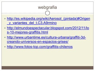webgrafia
 http://es.wikipedia.org/wiki/Aerosol_(pintada)#Origen
_y_variantes_del_t.C3.A9rmino
 http://elmundoespectacular.blogspot.com/2012/11/lo
s-10-mejores-graffitis.html
 http://www.urbantime.es/cultura-urbana/graffiti-3d-
creando-universos-en-espacios-grises/
 http://www.fotos-top.com/graffitis-chilenos
 