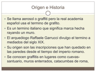 Origen e Historia
 Se llama aerosol o graffiti pero la real academia
español usa el termino de grafito.
 Es un termino italiano que significa marca hecha
rayando un muro.
 El arqueólogo Raffaele Garrucci divulgo el termino a
mediados del siglo XIX.
 Su origen son las inscripciones que han quedado en
las paredes desde el tiempo del imperio romano.
 Se conocen graffitis en lugares como cuevas-
santuario, muros enterrados, catacumbas de roma,
 