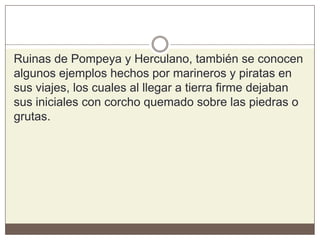 Ruinas de Pompeya y Herculano, también se conocen
algunos ejemplos hechos por marineros y piratas en
sus viajes, los cuales al llegar a tierra firme dejaban
sus iniciales con corcho quemado sobre las piedras o
grutas.
 