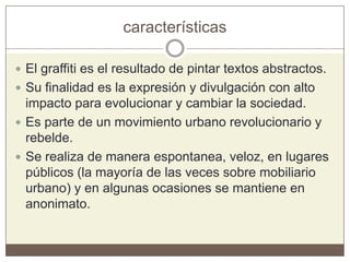 características
 El graffiti es el resultado de pintar textos abstractos.
 Su finalidad es la expresión y divulgación con alto
impacto para evolucionar y cambiar la sociedad.
 Es parte de un movimiento urbano revolucionario y
rebelde.
 Se realiza de manera espontanea, veloz, en lugares
públicos (la mayoría de las veces sobre mobiliario
urbano) y en algunas ocasiones se mantiene en
anonimato.
 