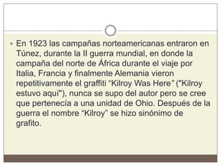  En 1923 las campañas norteamericanas entraron en
Túnez, durante la II guerra mundial, en donde la
campaña del norte de África durante el viaje por
Italia, Francia y finalmente Alemania vieron
repetitivamente el graffiti “Kilroy Was Here” ("Kilroy
estuvo aquí"), nunca se supo del autor pero se cree
que pertenecía a una unidad de Ohio. Después de la
guerra el nombre “Kilroy” se hizo sinónimo de
grafito.
 