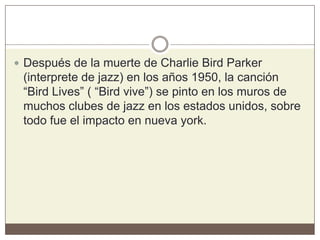  Después de la muerte de Charlie Bird Parker
(interprete de jazz) en los años 1950, la canción
“Bird Lives” ( “Bird vive”) se pinto en los muros de
muchos clubes de jazz en los estados unidos, sobre
todo fue el impacto en nueva york.
 
