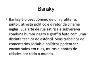Bansky
• Banksy é o pseudônimo de um grafiteiro,
pintor, ativista político e diretor de cinema
inglês. Sua arte de rua satírica e subversiva
combina humor negro e graffiti feito com uma
distinta técnica de estêncil. Seus trabalhos de
comentários sociais e políticos podem ser
encontrados em ruas, muros e pontes de
cidades por todo o mundo.
 