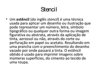 Stencil
• Um estêncil (do inglês stencil) é uma técnica
usada para aplicar um desenho ou ilustração que
pode representar um número, letra, símbolo
tipográfico ou qualquer outra forma ou imagem
figurativa ou abstrata, através da aplicação de
tinta, aerossol ou não, através do corte ou
perfuração em papel ou acetato. Resultando em
uma prancha com o preenchimento do desenho
vazado por onde passará a tinta. O estêncil
obtido é usado para imprimir imagens sobre
inúmeras superfícies, do cimento ao tecido de
uma roupa.
 