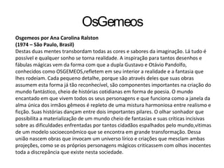 OsGemeos
Osgemeos por Ana Carolina Ralston
(1974 – São Paulo, Brasil)
Destas duas mentes transbordam todas as cores e sabores da imaginação. Lá tudo é
possível e qualquer sonho se torna realidade. A inspiração para tantos desenhos e
fábulas mágicas vem da forma com que a dupla Gustavo e Otávio Pandolfo,
conhecidos como OSGEMEOS,refletem em seu interior a realidade e a fantasia que
lhes rodeiam. Cada pequeno detalhe, porque são através deles que suas obras
assumem esta forma já tão reconhecível, são componentes importantes na criação do
mundo fantástico, cheio de histórias cotidianas em forma de poesia. O mundo
encantado em que vivem todos os seus personagens e que funciona como a janela da
alma única dos irmãos gêmeos é repleto de uma mistura harmoniosa entre realismo e
ficção. Suas histórias dançam entre dois importantes pilares. O olhar sonhador que
possibilita a materialização de um mundo cheio de fantasias e suas críticas incisivas
sobre as dificuldades enfrentadas por tantos cidadãos espalhados pelo mundo,vitimas
de um modelo socioeconômico que se encontra em grande transformação. Dessa
união nascem obras que invocam um universo lírico e criações que mesclam ambas
projeções, como se os próprios personagens mágicos criticassem com olhos inocentes
toda a discrepância que existe nesta sociedade.
 