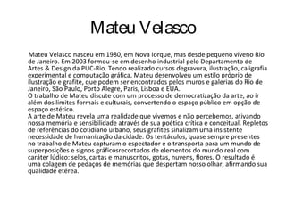 Mateu Velasco
Mateu Velasco nasceu em 1980, em Nova Iorque, mas desde pequeno viveno Rio
de Janeiro. Em 2003 formou-se em desenho industrial pelo Departamento de
Artes & Design da PUC-Rio. Tendo realizado cursos degravura, ilustração, caligrafia
experimental e computação gráfica, Mateu desenvolveu um estilo próprio de
ilustração e grafite, que podem ser encontrados pelos muros e galerias do Rio de
Janeiro, São Paulo, Porto Alegre, Paris, Lisboa e EUA.
O trabalho de Mateu discute com um processo de democratização da arte, ao ir
além dos limites formais e culturais, convertendo o espaço público em opção de
espaço estético.
A arte de Mateu revela uma realidade que vivemos e não percebemos, ativando
nossa memória e sensibilidade através de sua poética crítica e conceitual. Repletos
de referências do cotidiano urbano, seus grafites sinalizam uma insistente
necessidade de humanização da cidade. Os tentáculos, quase sempre presentes
no trabalho de Mateu capturam o espectador e o transporta para um mundo de
superposições e signos gráficosrecortados de elementos do mundo real com
caráter lúdico: selos, cartas e manuscritos, gotas, nuvens, flores. O resultado é
uma colagem de pedaços de memórias que despertam nosso olhar, afirmando sua
qualidade etérea.
 