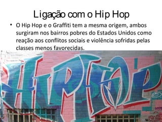 Ligação com o Hip Hop
• O Hip Hop e o Graffiti tem a mesma origem, ambos
surgiram nos bairros pobres do Estados Unidos como
reação aos conflitos sociais e violência sofridas pelas
classes menos favorecidas.
 