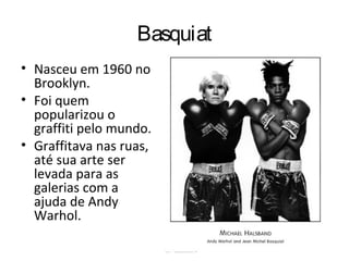 Basquiat
• Nasceu em 1960 no
Brooklyn.
• Foi quem
popularizou o
graffiti pelo mundo.
• Graffitava nas ruas,
até sua arte ser
levada para as
galerias com a
ajuda de Andy
Warhol.
 