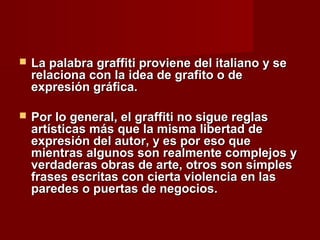  La palabra graffiti proviene del italiano y seLa palabra graffiti proviene del italiano y se
relaciona con la idea de grafito o derelaciona con la idea de grafito o de
expresión gráfica.expresión gráfica.
 Por lo general, el graffiti no sigue reglasPor lo general, el graffiti no sigue reglas
artísticas más que la misma libertad deartísticas más que la misma libertad de
expresión del autor, y es por eso queexpresión del autor, y es por eso que
mientras algunos son realmente complejos ymientras algunos son realmente complejos y
verdaderas obras de arte, otros son simplesverdaderas obras de arte, otros son simples
frases escritas con cierta violencia en lasfrases escritas con cierta violencia en las
paredes o puertas de negocios.paredes o puertas de negocios.
 