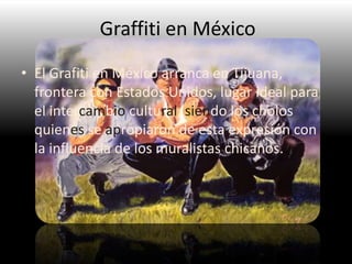 Graffiti en México
• El Grafiti en México arranca en Tijuana,
frontera con Estados Unidos, lugar ideal para
el intercambio cultural, siendo los cholos
quienes se apropiaron de esta expresión con
la influencia de los muralistas chicanos..
 