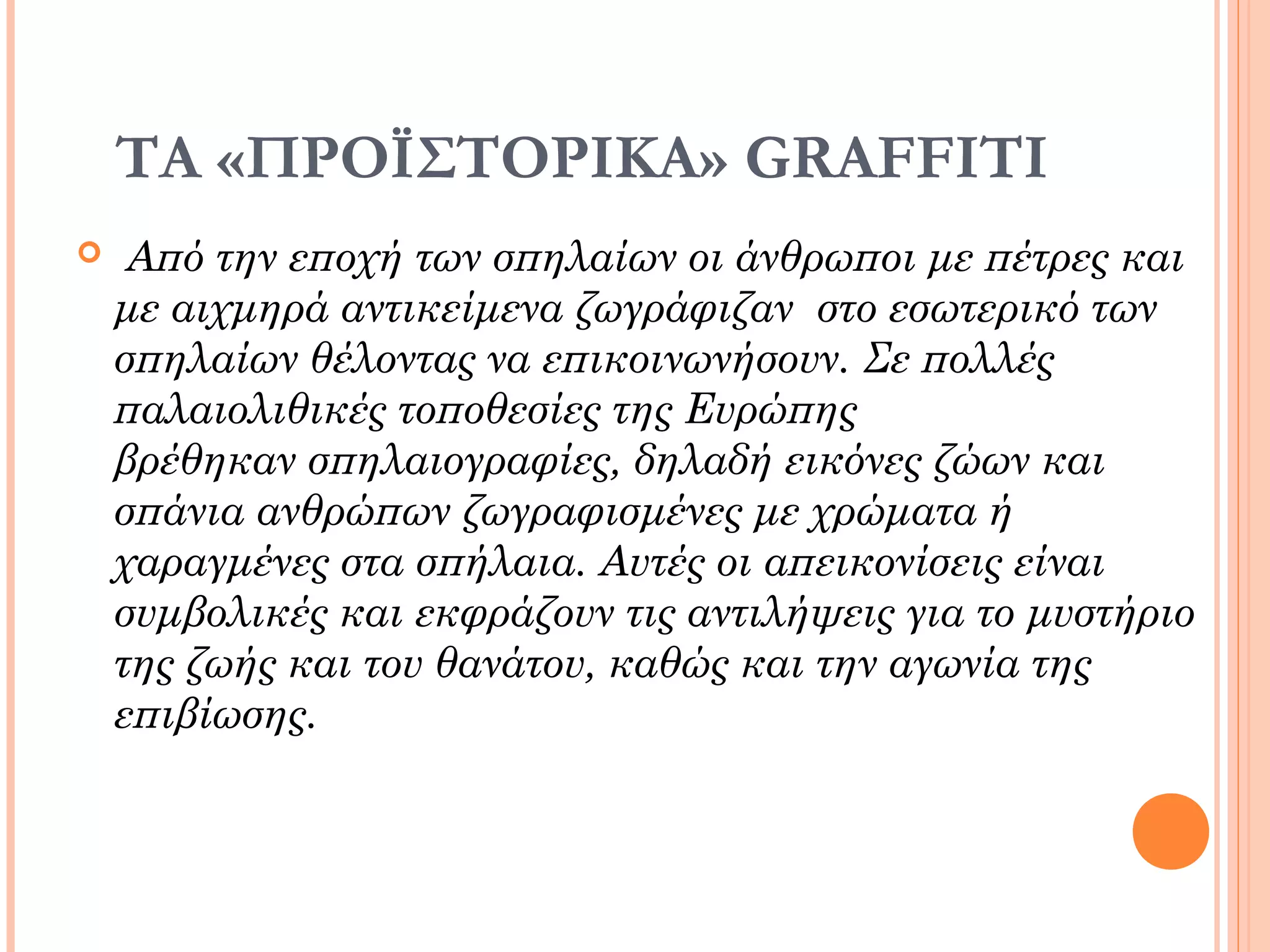 ΤΑ «ΠΡΟΪΣΤΟΡΙΚΑ» GRAFFITI
 Από την εποχή των σπηλαίων οι άνθρωποι με πέτρες και
με αιχμηρά αντικείμενα ζωγράφιζαν στο εσωτερικό των
σπηλαίων θέλοντας να επικοινωνήσουν. Σε πολλές
παλαιολιθικές τοποθεσίες της Ευρώπης
βρέθηκαν σπηλαιογραφίες, δηλαδή εικόνες ζώων και
σπάνια ανθρώπων ζωγραφισμένες με χρώματα ή
χαραγμένες στα σπήλαια. Αυτές οι απεικονίσεις είναι
συμβολικές και εκφράζουν τις αντιλήψεις για το μυστήριο
της ζωής και του θανάτου, καθώς και την αγωνία της
επιβίωσης.
 