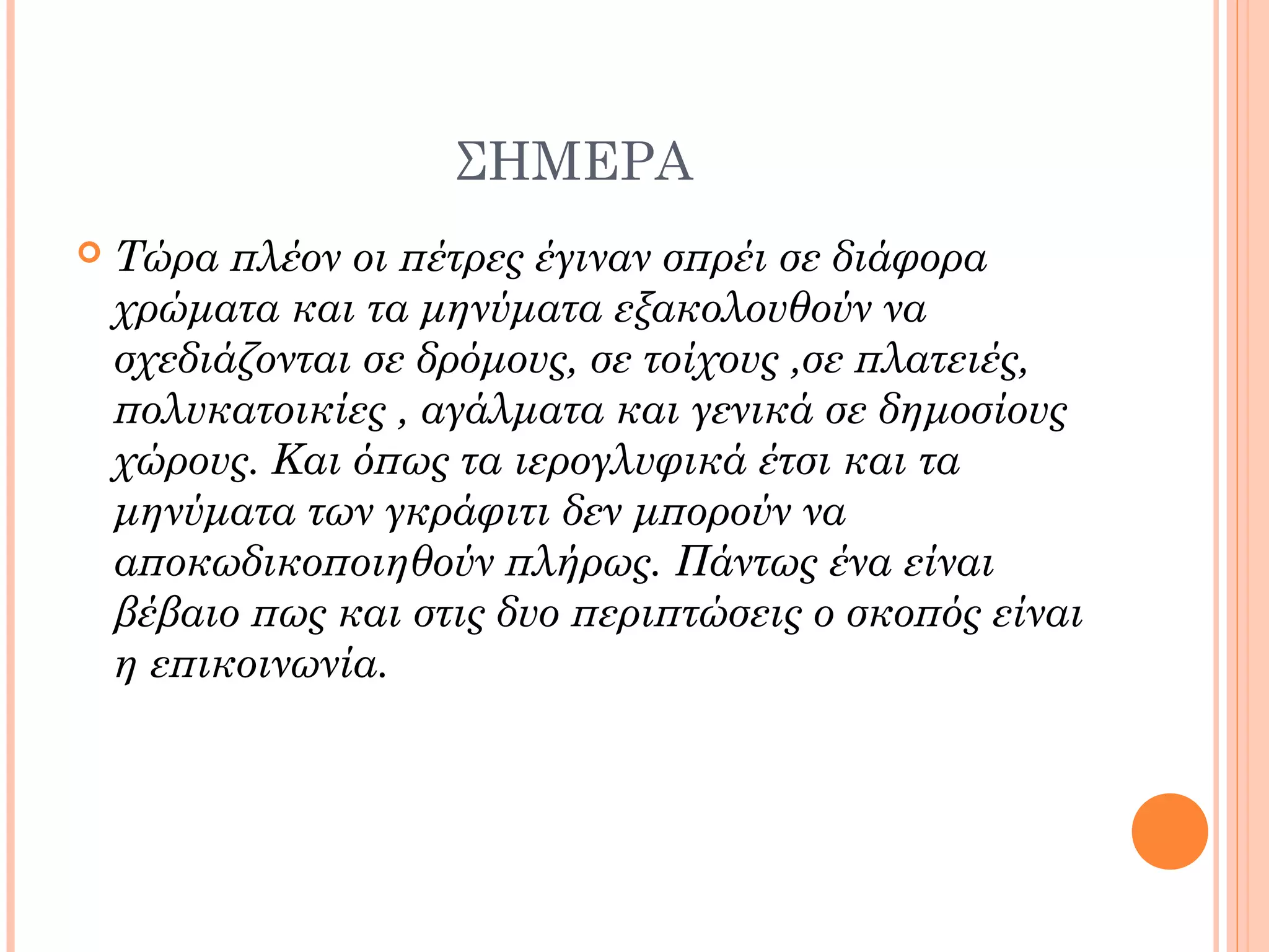 ΣΗΜΕΡΑ
 Τώρα πλέον οι πέτρες έγιναν σπρέι σε διάφορα
χρώματα και τα μηνύματα εξακολουθούν να
σχεδιάζονται σε δρόμους, σε τοίχους ,σε πλατειές,
πολυκατοικίες , αγάλματα και γενικά σε δημοσίους
χώρους. Και όπως τα ιερογλυφικά έτσι και τα
μηνύματα των γκράφιτι δεν μπορούν να
αποκωδικοποιηθούν πλήρως. Πάντως ένα είναι
βέβαιο πως και στις δυο περιπτώσεις ο σκοπός είναι
η επικοινωνία.
 