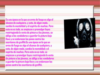 .
Es una época en la que un arma de fuego es algo al
alcance de cualquiera, y esto, de algún modo,
cambia la mentalidad y el espíritu de muchos. Pero
esto no es todo, se empiezan a promulgar leyes
restringiendo la venta de pintura a los jóvenes, se
obliga a los vendedores a guardar la pintura bajo
llave y se endurecen las penas contra los
escritores de graffiti.Es una época en la que un
arma de fuego es algo al alcance de cualquiera, y
esto, de algún modo, cambia la mentalidad y el
espíritu de muchos. Pero esto no es todo, se
empiezan a promulgar leyes restringiendo la venta
de pintura a los jóvenes, se obliga a los vendedores
a guardar la pintura bajo llave y se endurecen las
penas contra los escritores de graffiti.
 