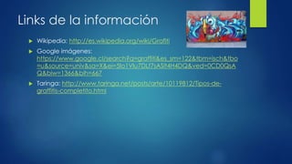 Links de la información 
 Wikipedia: http://es.wikipedia.org/wiki/Grafiti 
 Google imágenes: 
https://www.google.cl/search?q=graffiti&es_sm=122&tbm=isch&tbo 
=u&source=univ&sa=X&ei=5Io1VIu7DLf7sASlt4H4DQ&ved=0CD0QsA 
Q&biw=1366&bih=667 
 Taringa: http://www.taringa.net/posts/arte/10119812/Tipos-de-graffitis- 
completito.html 
 