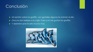 Conclusión 
 Mi opinión sobre los grafitis : son geniales algunos te animan el día 
 Otros le dan belleza a la calle. Pues a mi me gustan los graffitis 
 Y deberían practicarlo mucho mas. 
