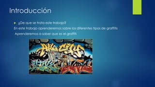 Introducción 
 ¿De que se trata este trabajo? 
En este trabajo aprenderemos sobre los diferentes tipos de graffitis 
Aprenderemos a saber que es el graffiti 
 