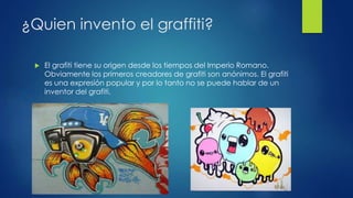 ¿Quien invento el graffiti? 
 El grafiti tiene su origen desde los tiempos del Imperio Romano. 
Obviamente los primeros creadores de grafiti son anónimos. El grafiti 
es una expresión popular y por lo tanto no se puede hablar de un 
inventor del grafiti. 
 