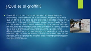 ¿Qué es el graffiti? 
 Entendida como una de las expresiones de arte urbano más 
populares y características de la actualidad, el graffiti no es más 
que un dibujo o una obra de arte pictórica realizadas en las pares y 
muros de la calle. Así, el graffiti no se mueve o muestra dentro de 
círculos intelectuales o privados de arte sino que se caracteriza por 
ser expuesto de manera pública para que todos lo vean y disfruten 
día a día. El graffiti es por lo general anónimo y puede tener 
diferentes objetivos en lo que respecta a la razón de su realización: 
mientras algunos son meramente artísticos, otros son formulaciones 
políticas, otros de protesta y muchos otros son simples mensajes sin 
mayores pretensiones. 
 