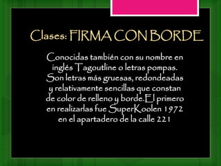 Conocidas también con su nombre en
inglés Tagoutline o letras pompas.
Son letras más gruesas, redondeadas
y relativamente sencillas que constan
de color de relleno y borde.El primero
en realizarlas fue SuperKoolen 1972
en el apartadero de la calle 221
Clases: FIRMA CON BORDE
 