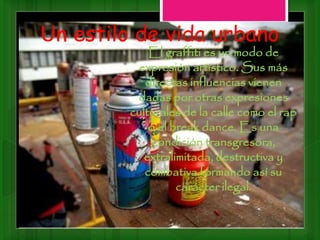 Un estilo de vida urbano
El graffiti es un modo de
expresión artístico. Sus más
directas influencias vienen
dadas por otras expresiones
culturales de la calle como el rap
o el break dance. Es una
condición transgresora,
extralimitada, destructiva y
combativa formando así su
carácter ilegal.
 