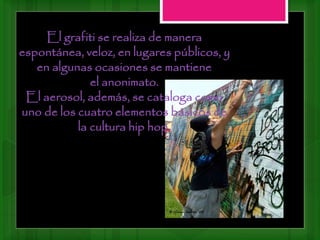 El grafiti se realiza de manera
espontánea, veloz, en lugares públicos, y
en algunas ocasiones se mantiene
el anonimato.
El aerosol, además, se cataloga como
uno de los cuatro elementos básicos de
la cultura hip hop.
 