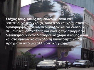 Στόχος τους, όπως σημειώνουν, είναι να
"επιτεθούν" στο γκρίζο, ουδέτερο και χρωματικά
ομοιόμορφο σχολικό περιβάλλον και να δώσουν
σε μαθητές, δασκάλους και γονείς την αφορμή να
διεκδικήσουν έναν διαφορετικό χώρο σκέψης αλλά
και στο κοινωνικό σύνολο τη δυνατότητα να δει τα
πράγματα από μια άλλη οπτική γωνία
 