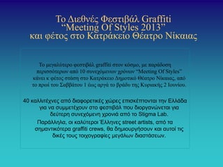 Το Διεθνές Φεστιβάλ Graffiti
“Meeting Οf Styles 2013”
και φέτος στο Κατράκειο Θέατρο Νίκαιας
Το μεγαλύτερο φεστιβάλ graffiti στον κόσμο, με παράδοση
περισσότερων από 10 συνεχόμενων χρόνων “Meeting Of Styles”
κάνει κ φέτος στάση στο Κατράκειο Δημοτικό Θέατρο Νίκαιας, από
το πρωί του Σαββάτου 1 έως αργά το βράδυ της Κυριακής 2 Ιουνίου.
40 καλλιτέχνες από διαφορετικές χώρες επισκέπτονται την Ελλάδα
για να συμμετέχουν στο φεστιβάλ που διοργανώνεται για
δεύτερη συνεχόμενη χρονιά από το Stigma Lab.
Παράλληλα, οι καλύτεροι Έλληνες street artists, από τα
σημαντικότερα graffiti crews, θα δημιουργήσουν και αυτοί τις
δικές τους τοιχογραφίες μεγάλων διαστάσεων.
 