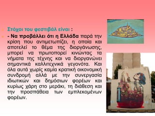  Στόχοι του φεστιβάλ είναι :
 - Να προβάλλει ότι η Ελλάδα παρά την
κρίση που αντιμετωπίζει, η οποία και
αποτελεί το θέμα της διοργάνωσης,
μπορεί να πρωτοπορεί κινώντας τα
νήματα της τέχνης και να διοργανώνει
σημαντικά καλλιτεχνικά γεγονότα. Και
όλα αυτά χωρίς καμία κρατική οικονομική
συνδρομή αλλά με την συνεργασία
ιδιωτικών και δημόσιων φορέων και
κυρίως χάρη στο μεράκι, τη διάθεση και
την προσπάθεια των εμπλεκομένων
φορέων.
 