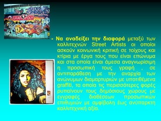 - Να αναδείξει την διαφορά μεταξύ των
καλλιτεχνών Street Artists οι οποίοι
ασκούν κοινωνική κριτική σε τοίχους και
κτίρια με έργα τους που είναι επώνυμα
και στα οποία είναι άμεσα αναγνωρίσιμη
η προσωπική τους γραφή , σε
αντιπαράθεση με την αναρχία των
ανώνυμων διαμαρτυριών με υποτιθέμενα
graffiti, τα οποία τις περισσότερες φορές
ρυπαίνουν τους δημόσιους χώρους με
εγγραφές διαθέσεων προσωπικών
επιθυμιών με αμφίβολη έως ανύπαρκτη
καλλιτεχνική αξία.
 