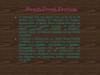 Beach Greek Festival
 Tο καλοκαίρι που μας πέρασε από τις 25 ως τις 28
Ιουλίου, στην παραλία των Βατερών της Λέσβου,
διοργανώθηκε το Beach Street Festival.Πρόκειται για
ένα ανεξάρτητο φεστιβάλ μουσικής και graffiti με
διεθνείς συμμετοχές, που συνδύασε τις σύγχρονες
αστικές τέχνες, το ελληνικό καλοκαίρι και την ντόπια
παράδοση.
 Η ιδέα για τη διοργάνωση του Beach Street Festival
γεννήθηκε με αφορμή την καταγωγή και καλλιτεχνική
δράση λαϊκού ζωγράφου από τη Μυτιλήνη, Θεόφιλου
Χατζημιχαήλ. Σκοπός του φεστιβάλ είναι να
δημιουργηθούν graffiti που θα αναδεικνύουν την
σύνδεση και την μετάβαση από τις λαϊκές τοιχογραφίες
του Θεόφιλου στις σύγχρονες αστικές τοιχογραφίες
των graffiti.
 