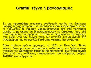 Graffiti τέχνη ή βανδαλισμός
Σε μια προσπάθεια ιστορικής αναδρομής αυτής της ιδιαίτερης
μορφής τέχνης μπορούμε να αναφέρουμε σαν εναρκτήρια δεκαετία
το 1960,όπου το γκράφιτι χρησιμοποιήθηκε είτε από πολιτικούς
ακτιβιστές με σκοπό να δημοσιοποιήσουν τις δηλώσεις τους, είτε
από συμμορίες του δρόμου με σκοπό να διαχωρίσουν τις περιοχές
που είχαν υπό τον έλεγχό τους. Ως υπόγειο κίνημα άνθισε στη
Φιλαδέλφεια των Ηνωμένων Πολιτειών και στην Πενσυλβανία.
Δέκα περίπου χρόνια αργότερα, το 1971, οι New York Times
κάνουν λόγο για τους καινούργιους καλλιτέχνες του δρόμου στην
περιοχή του Washington Heights του Manhattan, φωτογραφίζοντας
έναν από τους ανήλικους εκπροσώπους του κινήματος, ονόματι
TAKI183 και τα έργα του.
 