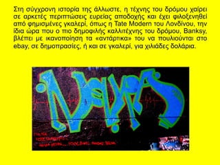 Στη σύγχρονη ιστορία της άλλωστε, η τέχνης του δρόμου χαίρει
σε αρκετές περιπτώσεις ευρείας αποδοχής και έχει φιλοξενηθεί
από φημισμένες γκαλερί, όπως η Tate Modern του Λονδίνου, την
ίδια ώρα που ο πιο δημοφιλής καλλιτέχνης του δρόμου, Banksy,
βλέπει με ικανοποίηση τα «αντάρτικα» του να πουλιούνται στο
ebay, σε δημοπρασίες, ή και σε γκαλερί, για χιλιάδες δολάρια.
 