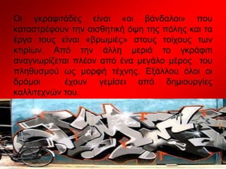 Οι γκραφιτάδες είναι «οι βάνδαλοι» που
καταστρέφουν την αισθητική όψη της πόλης και τα
έργα τους είναι «βρωμιές» στους τοίχους των
κτιρίων. Από την άλλη μεριά το γκράφιτι
αναγνωρίζεται πλέον από ένα μεγάλο μέρος του
πληθυσμού ως μορφή τέχνης. Εξάλλου όλοι οι
δρόμοι έχουν γεμίσει από δημιουργίες
καλλιτεχνών του.
 
