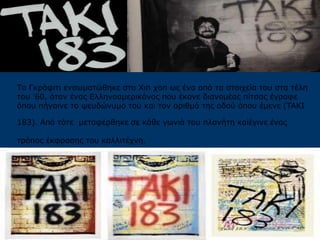 Το Γκράφιτι ενσωματώθηκε στο Χιπ χοπ ως ένα από τα στοιχεία του στα τέλη
του '60, όταν ένας Ελληνοαμερικάνος που έκανε διανομέας πίτσας έγραφε
όπου πήγαινε το ψευδώνυμο του και τον αριθμό της οδού όπου έμενε (TAKI
183). Από τότε μεταφέρθηκε σε κάθε γωνιά του πλανήτη καiέγινε ένας
τρόπος έκφρασης του καλλιτέχνη.
 