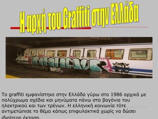 Το graffiti εμφανίστηκε στην Ελλάδα γύρω στο 1986 αρχικά με
πολύχρωμα σχέδια και μηνύματα πάνω στα βαγόνια του
ηλεκτρικού και των τρένων. Η ελληνική κοινωνία τότε
αντιμετώπισε το θέμα κάπως επιφυλακτικά χωρίς να δώσει
 