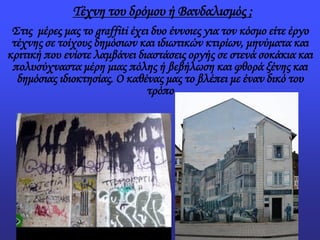 Τέχνη του δρόμου ή Βανδαλισμός ;
Στις μέρες μας το graffiti έχει δυο έννοιες για τον κόσμο είτε έργο
τέχνης σε τοίχους δημόσιων και ιδιωτικών κτιρίων, μηνύματα και
κριτική που ενίοτε λαμβάνει διαστάσεις οργής σε στενά σοκάκια και
πολυσύχναστα μέρη μιας πόλης ή βεβήλωση και φθορά ξένης και
δημόσιας ιδιοκτησίας. Ο καθένας μας το βλέπει με έναν δικό του
τρόπο
 