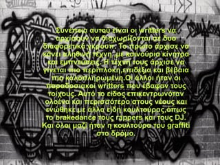 Συνέπεια αυτού είναι οι writters να
αρχίσουν να διαχωρίζονται σε δυο
διαφορετικά γκρουπ. Το πρώτο άρχισε να
κάνει αληθινή τέχνη ,με καινούρια κίνητρα
και εμπνεύσεις. Η τέχνη τους άρχισε να
γίνεται πιο περίπλοκη,επιδέξια και βέβαια
πιο καλοπληρωμένη.Οι άλλοι ήταν οι
παραδοσιακοί writters που έβαφαν τους
τοίχους. Αυτό το είδος επικεντρωνόταν
ολοένα και περισσότερο στους νέους και
ενώθηκε με άλλα είδη κουλτούρας,όπως
το brakedance τους rappers και τους DJ.
Kαι όλοι μαζί ήταν η κουλτούρα του graffiti
στο δρόμο.
 