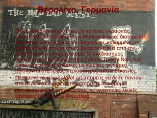 Βερολίνο, Γερμανία
• Όπου υπάρχει τοίχος υπάρχει και ένας γκραφιτάς.
Στην East Side Gallery στην Muhlenstrasse, διατηρείται
ένα κομμάτι του τείχους του Βερολίνου, καλυμμένο με
graffiti, πολλά από τα οποία βρίσκονται εκεί από την
εποχή πριν την πτώση ακόμα. Ο πιο διάσημος
καλλιτέχνης της πόλης είναι ο Γάλλος Thierry Noir, του
οποίου οι φωτεινοί πίνακες με κωμικές φιγούρες
βρίσκονται στο τείχος περισσότερες από 4 δεκαετίες.
• Πέρα από το τείχος street art μπορείτε να δείτε παντού
στο Βερολίνο. Αρκεί να περπατήσετε στο δρόμο.
• Και επισκεφτείτε, οπωσδήποτε, τις γιγαντιαίες λευκές
φιγούρες του Blu στο Kreuzberg.
 