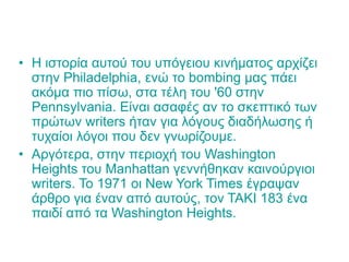 • Η ιστορία αυτού του υπόγειου κινήματος αρχίζει
στην Philadelphia, ενώ το bombing μας πάει
ακόμα πιο πίσω, στα τέλη του '60 στην
Pennsylvania. Είναι ασαφές αν το σκεπτικό των
πρώτων writers ήταν για λόγους διαδήλωσης ή
τυχαίοι λόγοι που δεν γνωρίζουμε.
• Αργότερα, στην περιοχή του Washington
Heights του Manhattan γεννήθηκαν καινούργιοι
writers. Το 1971 οι New York Times έγραψαν
άρθρο για έναν από αυτούς, τον ΤΑΚΙ 183 ένα
παιδί από τα Washington Heights.
 