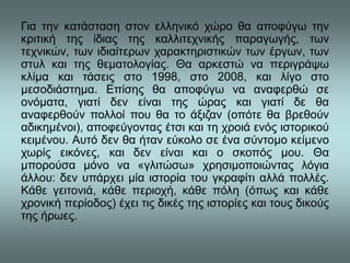 Για την κατάσταση στον ελληνικό χώρο θα αποφύγω την
κριτική της ίδιας της καλλιτεχνικής παραγωγής, των
τεχνικών, των ιδιαίτερων χαρακτηριστικών των έργων, των
στυλ και της θεματολογίας. Θα αρκεστώ να περιγράψω
κλίμα και τάσεις στο 1998, στο 2008, και λίγο στο
μεσοδιάστημα. Επίσης θα αποφύγω να αναφερθώ σε
ονόματα, γιατί δεν είναι της ώρας και γιατί δε θα
αναφερθούν πολλοί που θα το άξιζαν (οπότε θα βρεθούν
αδικημένοι), αποφεύγοντας έτσι και τη χροιά ενός ιστορικού
κειμένου. Αυτό δεν θα ήταν εύκολο σε ένα σύντομο κείμενο
χωρίς εικόνες, και δεν είναι και ο σκοπός μου. Θα
μπορούσα μόνο να «γλιτώσω» χρησιμοποιώντας λόγια
άλλου: δεν υπάρχει μία ιστορία του γκραφίτι αλλά πολλές.
Κάθε γειτονιά, κάθε περιοχή, κάθε πόλη (όπως και κάθε
χρονική περίοδος) έχει τις δικές της ιστορίες και τους δικούς
της ήρωες.
 